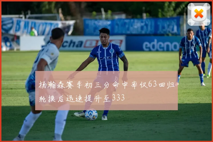 杨瀚森赛季初三分命中率仅63回归轮换后迅速提升至333