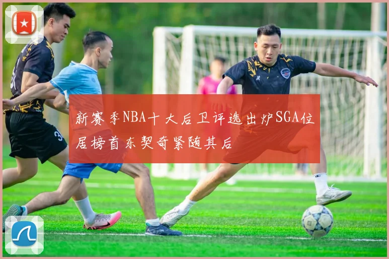 新赛季NBA十大后卫评选出炉SGA位居榜首东契奇紧随其后