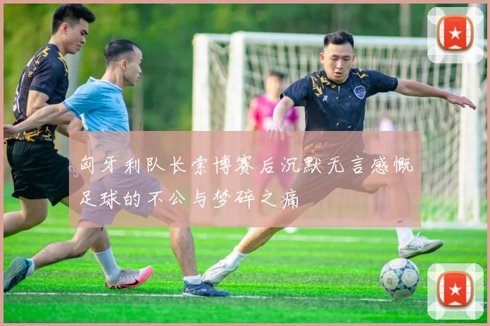 匈牙利队长索博赛后沉默无言感慨足球的不公与梦碎之痛