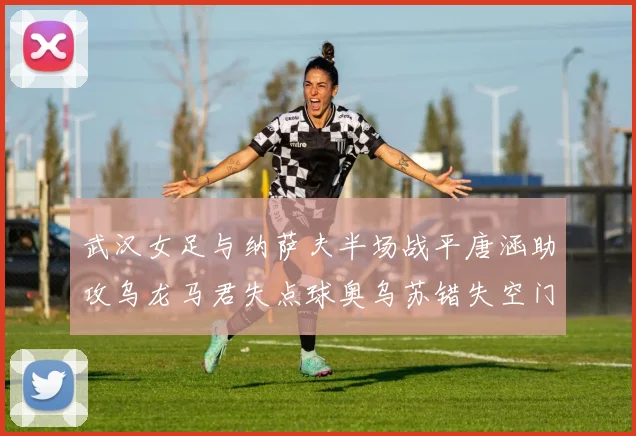 武汉女足与纳萨夫半场战平唐涵助攻乌龙马君失点球奥乌苏错失空门良机