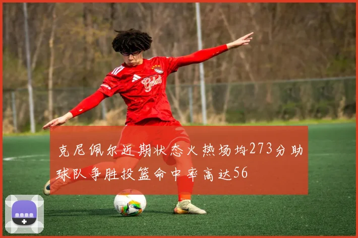 克尼佩尔近期状态火热场均273分助球队争胜投篮命中率高达56