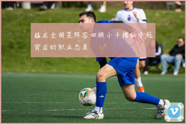 猛龙全明星阵容回顾小卡揭秘夺冠背后的职业态度