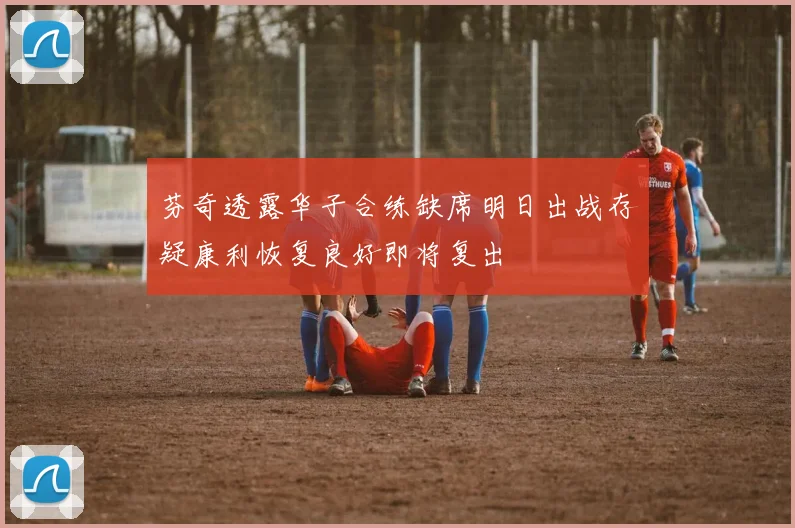 芬奇透露华子合练缺席明日出战存疑康利恢复良好即将复出