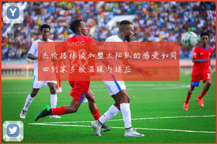 杰伦格林谈加盟太阳队的感受如同回到家乡般温暖与适应