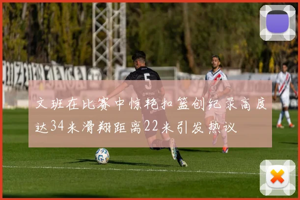 文班在比赛中惊艳扣篮创纪录高度达34米滑翔距离22米引发热议