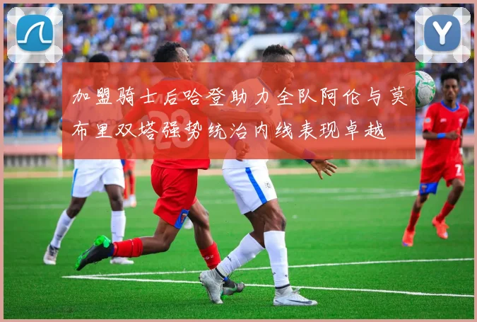 加盟骑士后哈登助力全队阿伦与莫布里双塔强势统治内线表现卓越