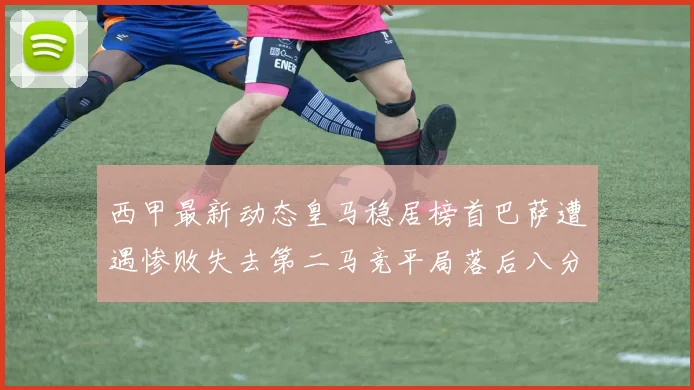 西甲最新动态皇马稳居榜首巴萨遭遇惨败失去第二马竞平局落后八分