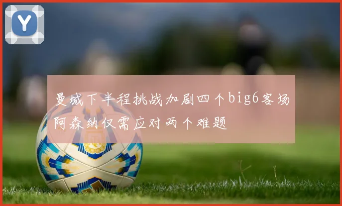 曼城下半程挑战加剧四个big6客场阿森纳仅需应对两个难题