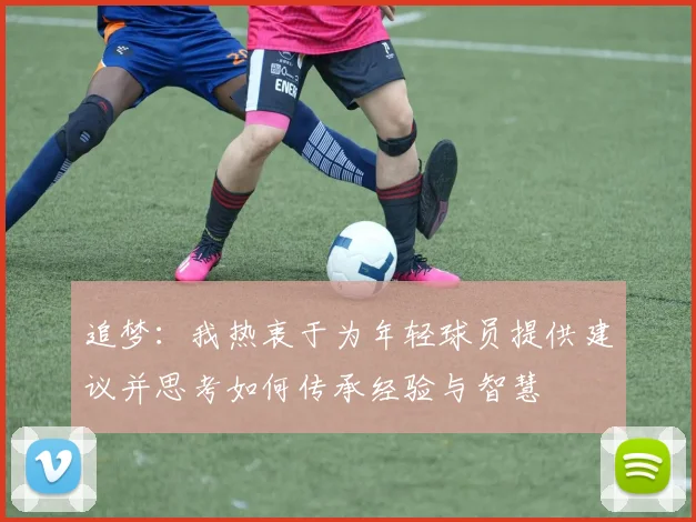 追梦：我热衷于为年轻球员提供建议并思考如何传承经验与智慧