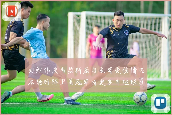 刘维伟谈韦瑟斯庞与米奇受伤情况本场对阵卫冕冠军将更多年轻球员派上场