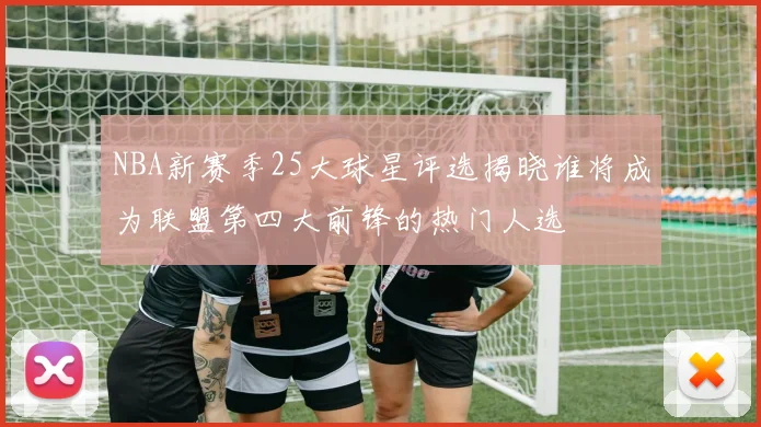 NBA新赛季25大球星评选揭晓谁将成为联盟第四大前锋的热门人选