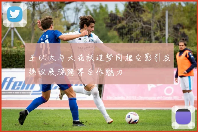 王以太与大花袄追梦同框合影引发热议展现跨界合作魅力
