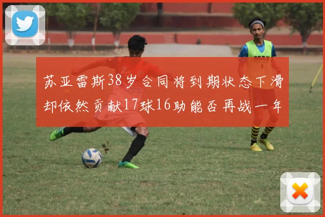 苏亚雷斯38岁合同将到期状态下滑却依然贡献17球16助能否再战一年