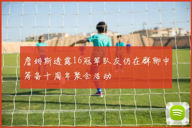 詹姆斯透露16冠军队友仍在群聊中筹备十周年聚会活动