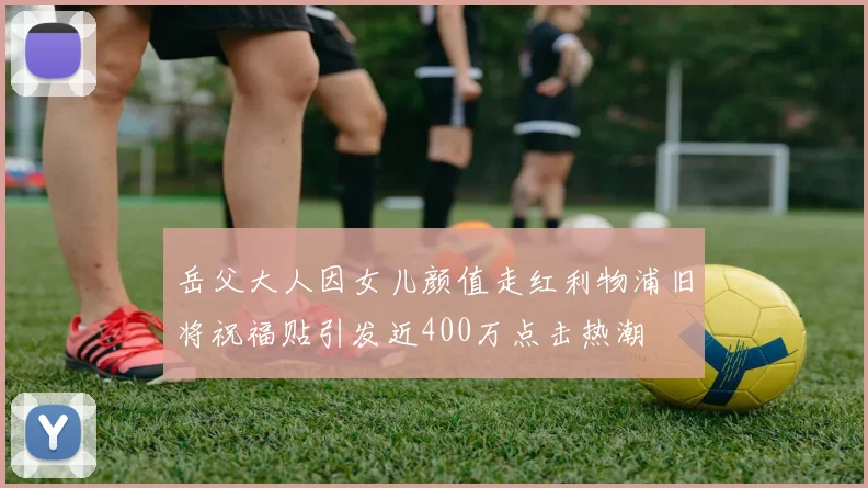 岳父大人因女儿颜值走红利物浦旧将祝福贴引发近400万点击热潮