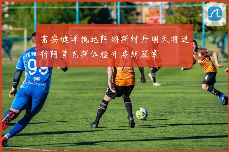 富安健洋抵达阿姆斯特丹明天将进行阿贾克斯体检开启新篇章