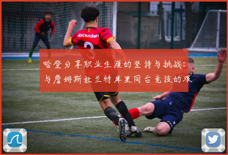 哈登分享职业生涯的坚持与挑战：与詹姆斯杜兰特库里同台竞技的艰辛