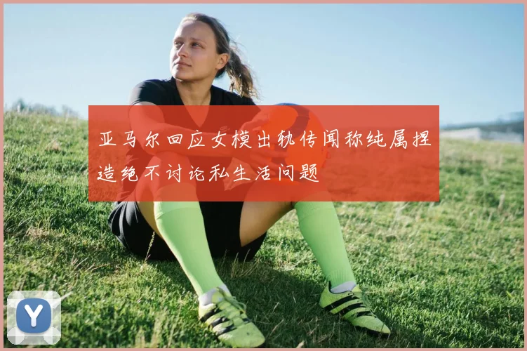 亚马尔回应女模出轨传闻称纯属捏造绝不讨论私生活问题