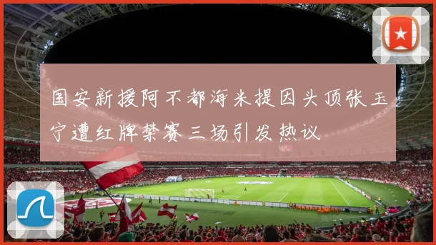 国安新援阿不都海米提因头顶张玉宁遭红牌禁赛三场引发热议