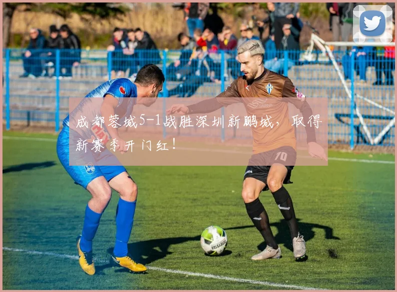 成都蓉城5-1战胜深圳新鹏城，取得新赛季开门红！