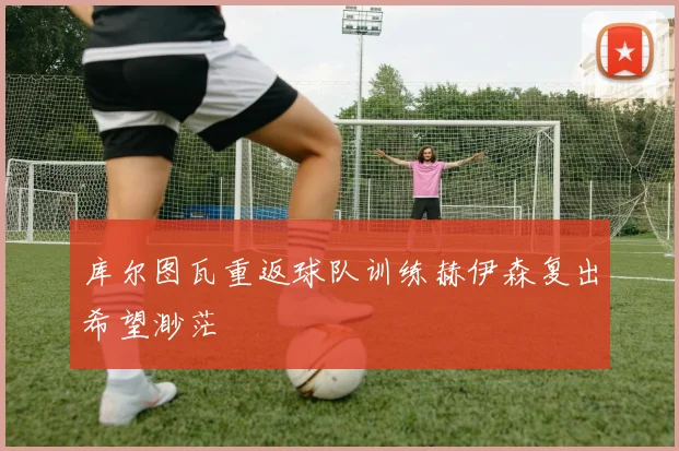 库尔图瓦重返球队训练赫伊森复出希望渺茫