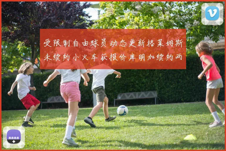 受限制自由球员动态更新格莱姆斯未续约小火车获报价库明加续约两年解析