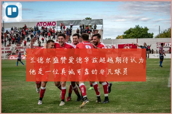 兰德尔盛赞爱德华兹超越期待认为他是一位真诚可靠的非凡球员