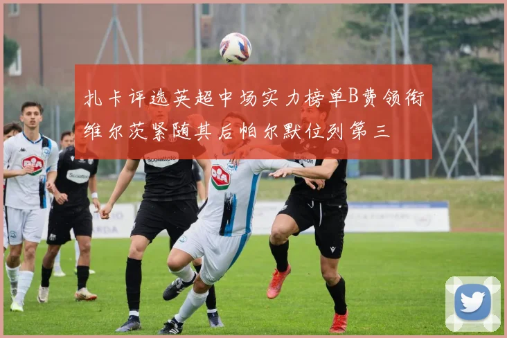 扎卡评选英超中场实力榜单B费领衔维尔茨紧随其后帕尔默位列第三