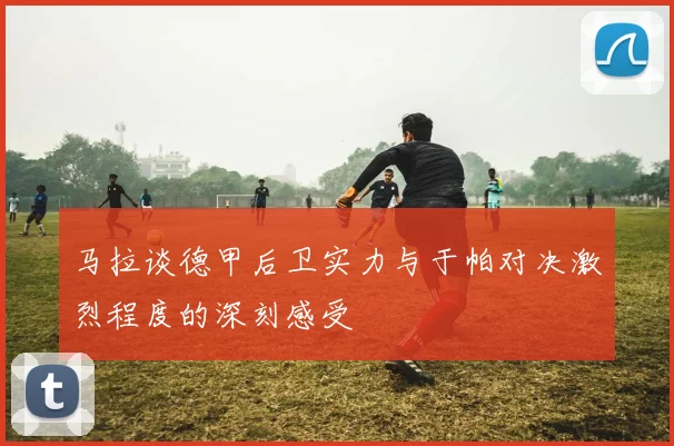 马拉谈德甲后卫实力与于帕对决激烈程度的深刻感受