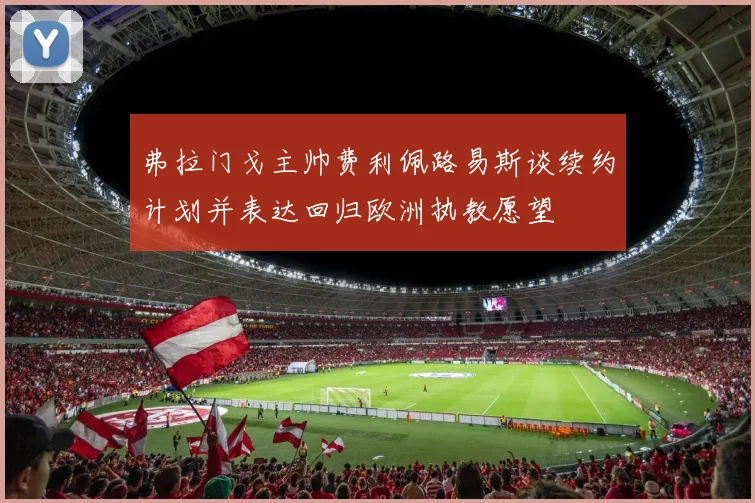 弗拉门戈主帅费利佩路易斯谈续约计划并表达回归欧洲执教愿望